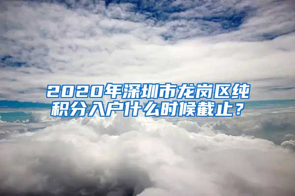 2020年深圳市龙岗区纯积分入户什么时候截止？
