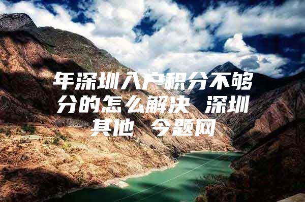 年深圳入户积分不够分的怎么解决 深圳其他 今题网