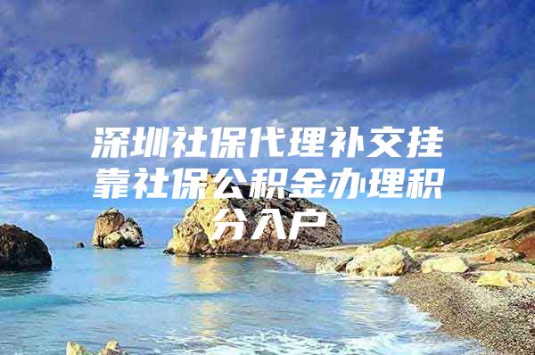 深圳社保代理补交挂靠社保公积金办理积分入户