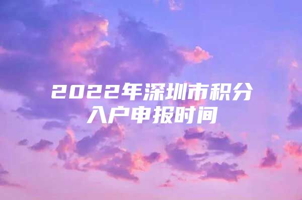 2022年深圳市积分入户申报时间