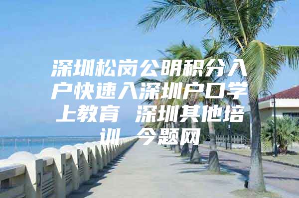 深圳松岗公明积分入户快速入深圳户口学上教育 深圳其他培训 今题网