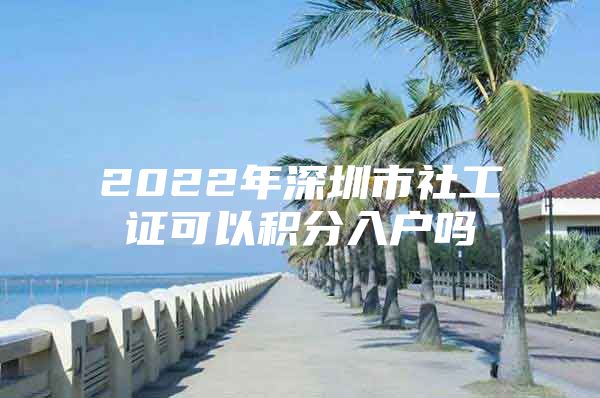 2022年深圳市社工证可以积分入户吗