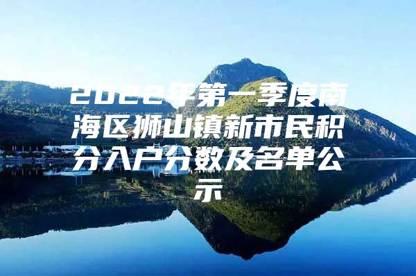 2022年第一季度南海区狮山镇新市民积分入户分数及名单公示