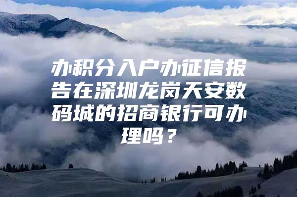 办积分入户办征信报告在深圳龙岗天安数码城的招商银行可办理吗？