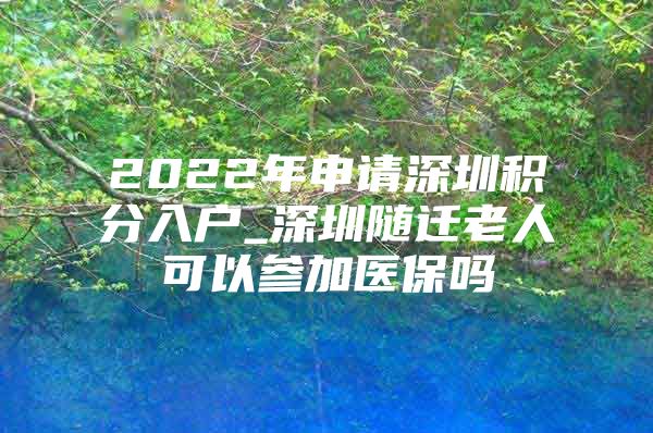 2022年申请深圳积分入户_深圳随迁老人可以参加医保吗