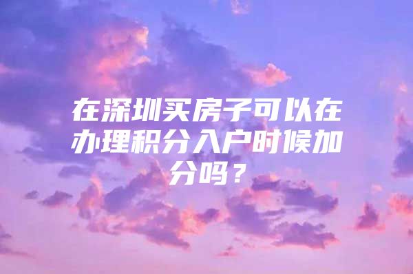 在深圳买房子可以在办理积分入户时候加分吗？