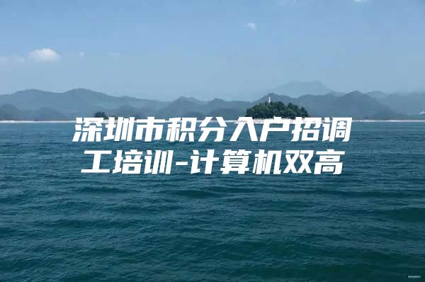 深圳市积分入户招调工培训-计算机双高