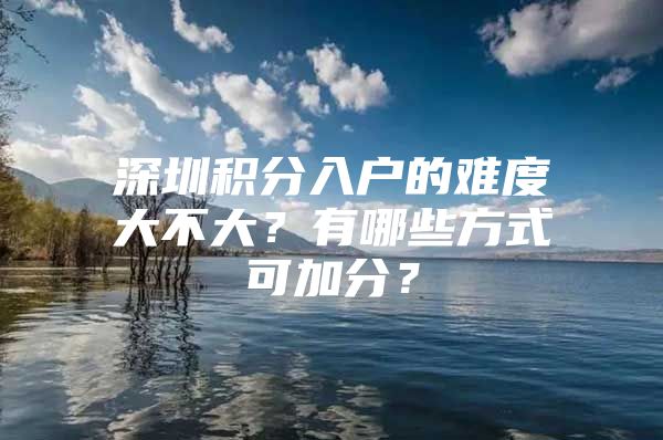 深圳积分入户的难度大不大？有哪些方式可加分？