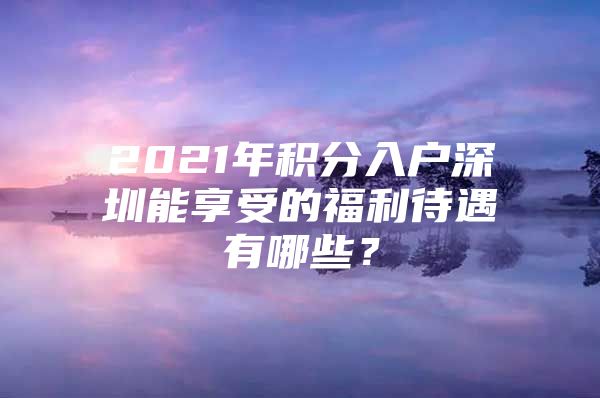 2021年积分入户深圳能享受的福利待遇有哪些？