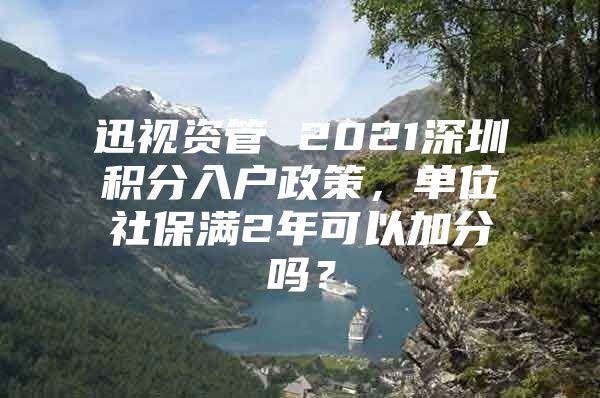 迅视资管 2021深圳积分入户政策，单位社保满2年可以加分吗？