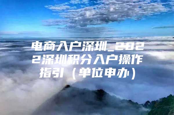 电商入户深圳_2022深圳积分入户操作指引（单位申办）