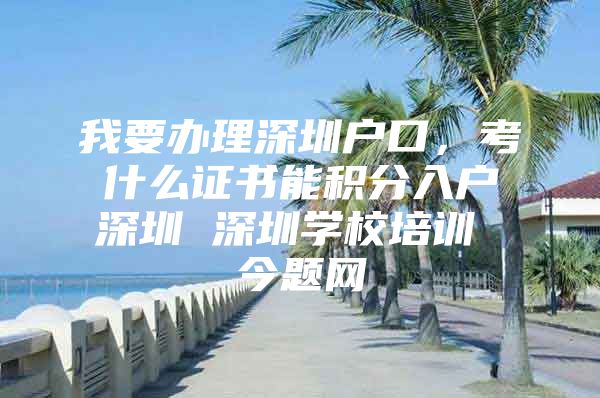 我要办理深圳户口，考什么证书能积分入户深圳 深圳学校培训 今题网