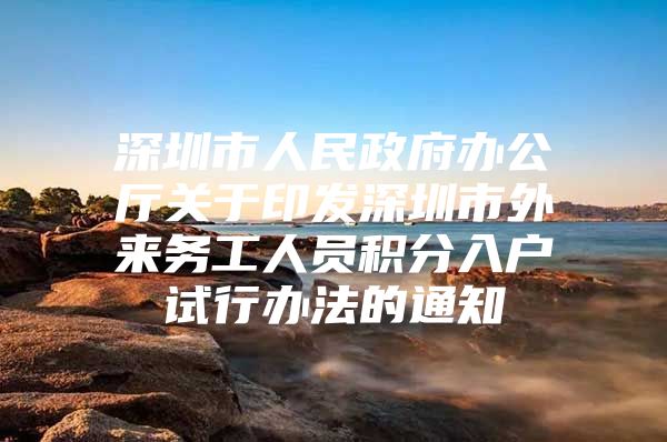 深圳市人民政府办公厅关于印发深圳市外来务工人员积分入户试行办法的通知