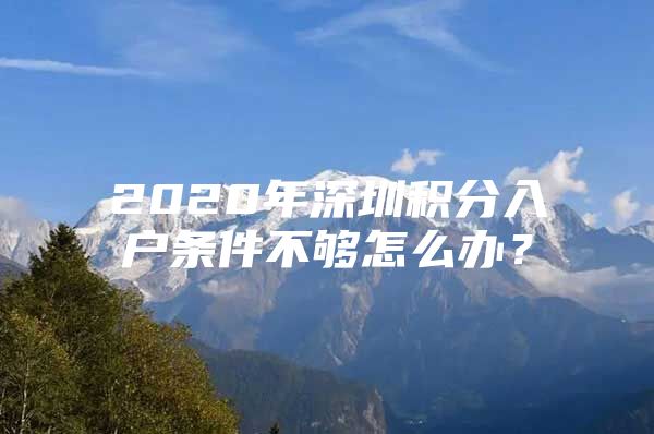 2020年深圳积分入户条件不够怎么办？