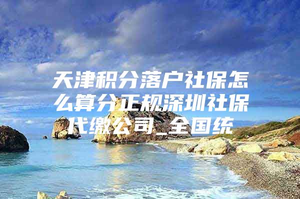 天津积分落户社保怎么算分正规深圳社保代缴公司_全国统