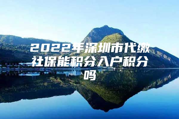 2022年深圳市代缴社保能积分入户积分吗