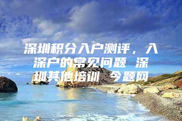 深圳积分入户测评，入深户的常见问题 深圳其他培训 今题网