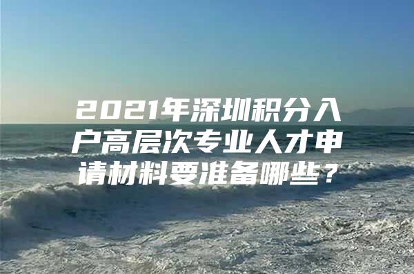 2021年深圳积分入户高层次专业人才申请材料要准备哪些？