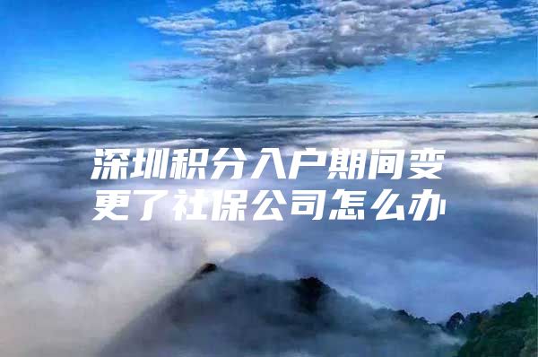 深圳积分入户期间变更了社保公司怎么办