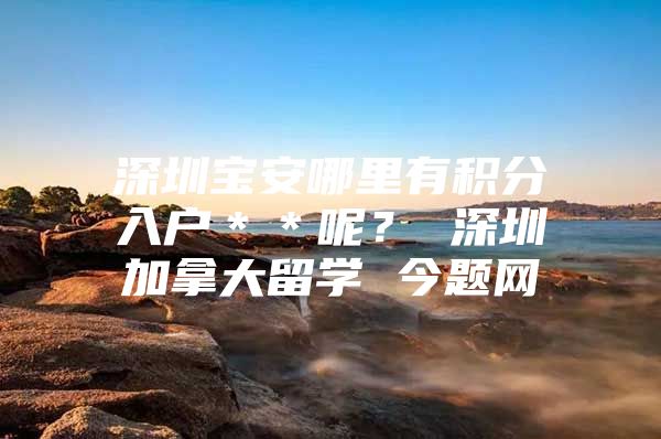 深圳宝安哪里有积分入户＊＊呢？ 深圳加拿大留学 今题网