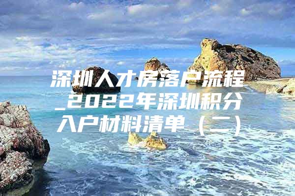 深圳人才房落户流程_2022年深圳积分入户材料清单（二）