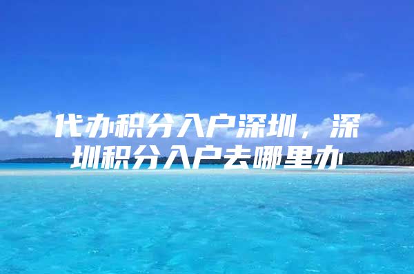 代办积分入户深圳，深圳积分入户去哪里办