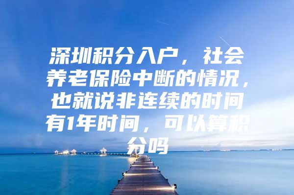 深圳积分入户，社会养老保险中断的情况，也就说非连续的时间有1年时间，可以算积分吗