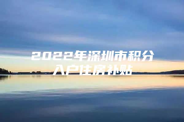 2022年深圳市积分入户住房补贴