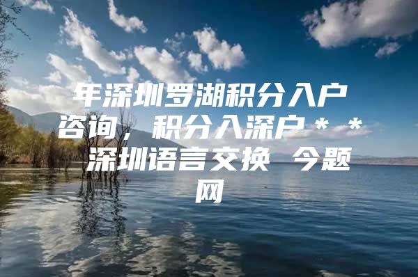 年深圳罗湖积分入户咨询，积分入深户＊＊ 深圳语言交换 今题网