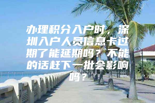 办理积分入户时，深圳入户人员信息卡过期了能延期吗？不能的话赶下一批会影响吗？