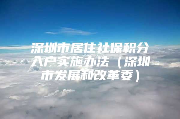 深圳市居住社保积分入户实施办法（深圳市发展和改革委）