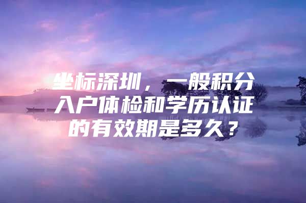 坐标深圳，一般积分入户体检和学历认证的有效期是多久？