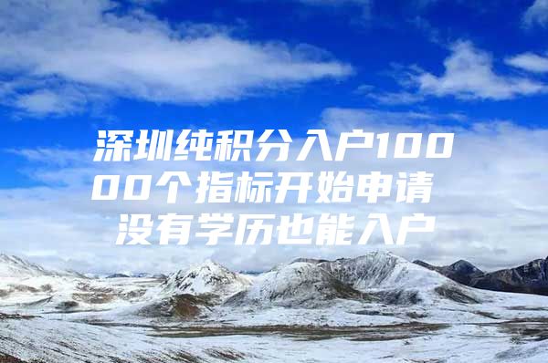 深圳纯积分入户10000个指标开始申请 没有学历也能入户