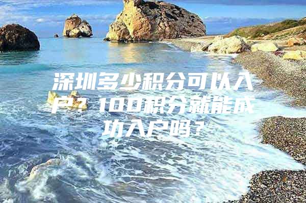 深圳多少积分可以入户？100积分就能成功入户吗？