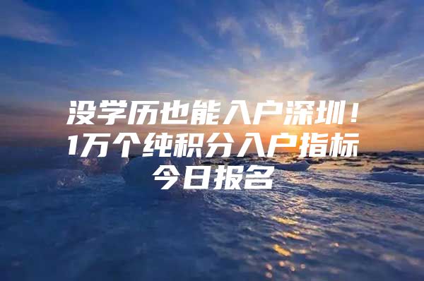 没学历也能入户深圳！1万个纯积分入户指标今日报名