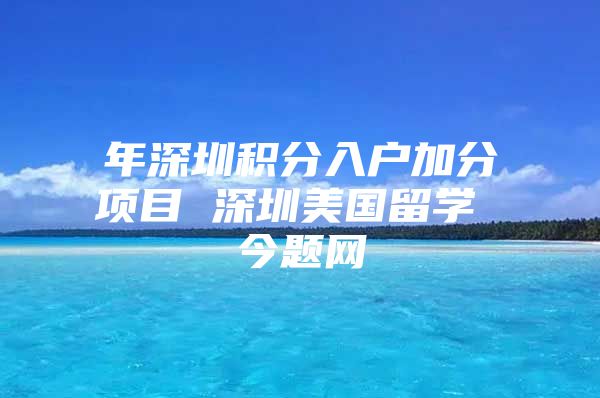 年深圳积分入户加分项目 深圳美国留学 今题网