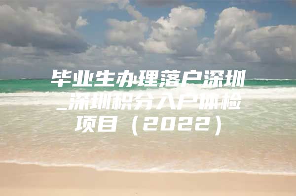 毕业生办理落户深圳_深圳积分入户体检项目（2022）