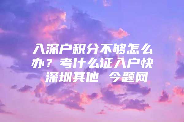 入深户积分不够怎么办？考什么证入户快 深圳其他 今题网