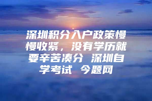 深圳积分入户政策慢慢收紧，没有学历就要辛苦凑分 深圳自学考试 今题网