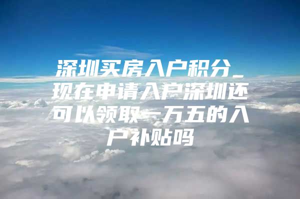 深圳买房入户积分_现在申请入户深圳还可以领取一万五的入户补贴吗