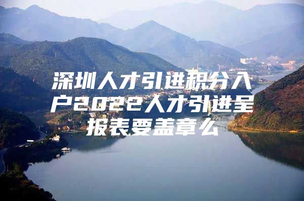 深圳人才引进积分入户2022人才引进呈报表要盖章么