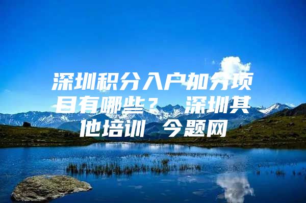 深圳积分入户加分项目有哪些？ 深圳其他培训 今题网