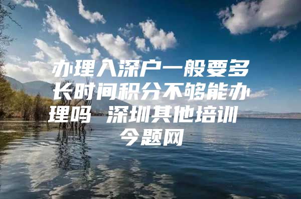 办理入深户一般要多长时间积分不够能办理吗 深圳其他培训 今题网