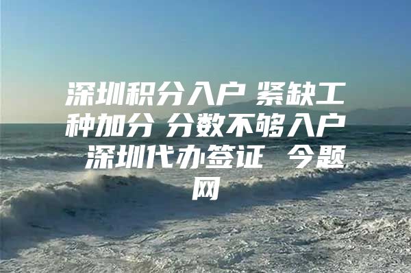 深圳积分入户　紧缺工种加分　分数不够入户 深圳代办签证 今题网