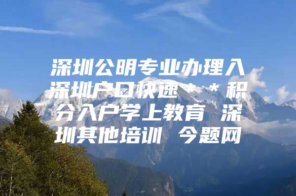 深圳公明专业办理入深圳户口快速＊＊积分入户学上教育 深圳其他培训 今题网