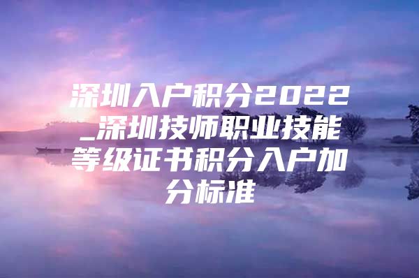 深圳入户积分2022_深圳技师职业技能等级证书积分入户加分标准