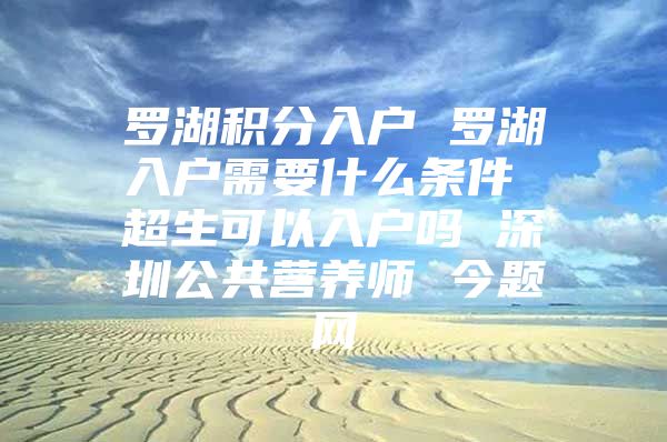 罗湖积分入户 罗湖入户需要什么条件 超生可以入户吗 深圳公共营养师 今题网