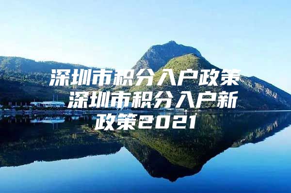 深圳市积分入户政策 深圳市积分入户新政策2021