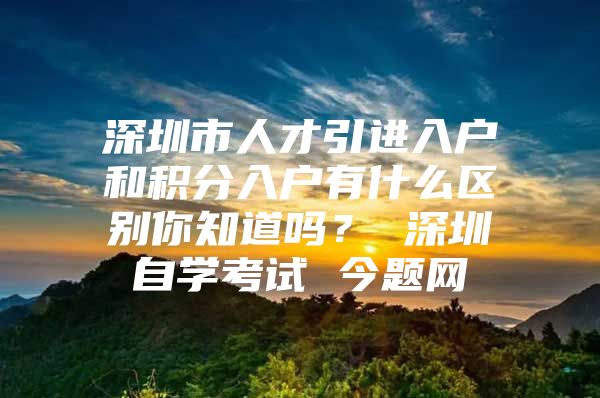 深圳市人才引进入户和积分入户有什么区别你知道吗？ 深圳自学考试 今题网