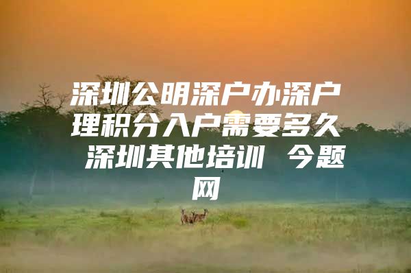 深圳公明深户办深户理积分入户需要多久 深圳其他培训 今题网